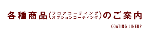 各種商品（フロアコーティング/オプションコーティング）のご案内-COATING LINE UP-