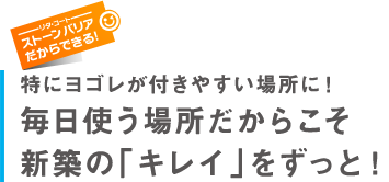 特にヨゴレが付きやすい場所に！毎日使う場所だからこそ新築の「キレイ」をずっと！