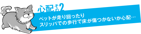 心配その2「ペットが走り回ったりスリッパでの歩行で床が傷つかないか心配…」