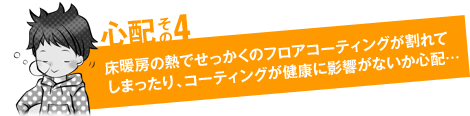 心配その4「床暖房の熱でせっかくのフロアコーティングが割れてしまったり、フロアコーティングが健康に影響がないか心配…」