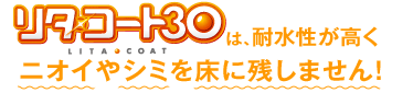 リタ・コート30は、耐水性が高くニオイやシミを床に残しません！