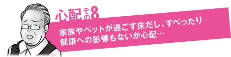 心配その8「家族やペットが過ごす床だし、すべったり健康への影響もないか心配…」