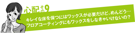 心配その9「キレイな床を保つにはワックスが必要だけど、めんどう…フロアコーティングにもワックスをしなきゃいけないの？」