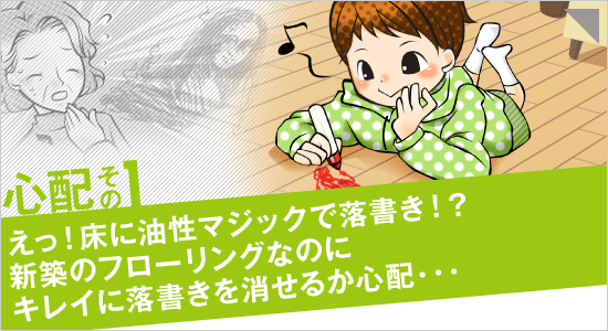 心配その1「えっ！床に油性マジックで落書き！？新築のフローリングなのにキレイに落書きを消せるか心配…」