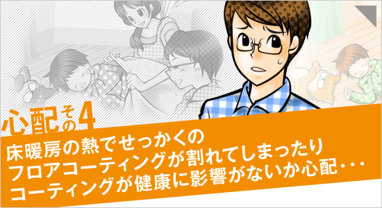 心配その4「床暖房の熱でせっかくのフロアコーティングが割れてしまったり、コーティングが健康に影響がないか心配…」