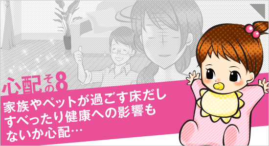 心配その8「家族やペットが過ごす床だし、すべったり健康への影響もないか心配…」