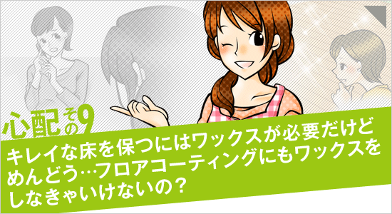 心配その9「キレイな床を保つにはワックスが必要だけどめんどう…フロアコーティングにもワックスをしなきゃいけないの？」