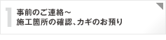 1：事前のご連絡～施工箇所の立ち会い確認、カギのお預り