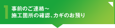 1：事前のご連絡～施工箇所の立ち会い確認、カギのお預り