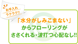 「水分がしみこまない」からフローリングがささくれる・波打つ心配なし！！