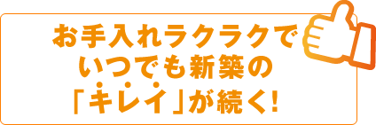 お手入れラクラクで、いつでも新築の「キレイ」が続く！