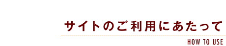 サイトのご利用にあたって-HOW TO USE-